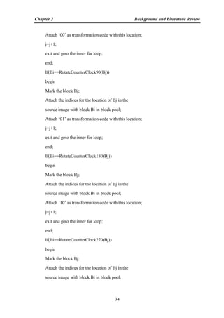 Chapter 2 Background and Literature Review
34
Attach „00‟ as transformation code with this location;
j=j+1;
exit and goto the inner for loop;
end;
If(Bi==RotateCounterClock90(Bj))
begin
Mark the block Bj;
Attach the indices for the location of Bj in the
source image with block Bi in block pool;
Attach „01‟ as transformation code with this location;
j=j+1;
exit and goto the inner for loop;
end;
If(Bi==RotateCounterClock180(Bj))
begin
Mark the block Bj;
Attach the indices for the location of Bj in the
source image with block Bi in block pool;
Attach „10‟ as transformation code with this location;
j=j+1;
exit and goto the inner for loop;
end;
If(Bi==RotateCounterClock270(Bj))
begin
Mark the block Bj;
Attach the indices for the location of Bj in the
source image with block Bi in block pool;
 