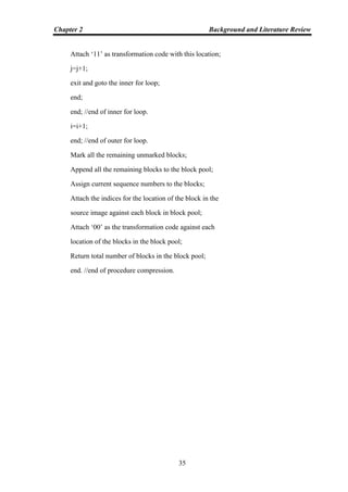 Chapter 2 Background and Literature Review
35
Attach „11‟ as transformation code with this location;
j=j+1;
exit and goto the inner for loop;
end;
end; //end of inner for loop.
i=i+1;
end; //end of outer for loop.
Mark all the remaining unmarked blocks;
Append all the remaining blocks to the block pool;
Assign current sequence numbers to the blocks;
Attach the indices for the location of the block in the
source image against each block in block pool;
Attach „00‟ as the transformation code against each
location of the blocks in the block pool;
Return total number of blocks in the block pool;
end. //end of procedure compression.
 