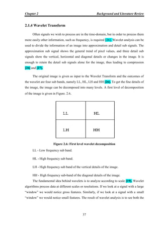 Chapter 2 Background and Literature Review
37
2.1.4 Wavelet Transform
Often signals we wish to process are in the time-domain, but in order to process them
more easily other information, such as frequency, is required [26]. Wavelet analysis can be
used to divide the information of an image into approximation and detail sub signals. The
approximation sub signal shows the general trend of pixel values, and three detail sub
signals show the vertical, horizontal and diagonal details or changes in the image. It is
enough to retain the detail sub signals alone for the image, thus leading to compression
[26] and [27].
The original image is given as input to the Wavelet Transform and the outcomes of
the wavelet are four sub bands, namely LL, HL, LH and HH [26]. To get the fine details of
the image, the image can be decomposed into many levels. A first level of decomposition
of the image is given in Figure. 2.6.
Figure 2.6: First level wavelet decomposition
LL - Low frequency sub band.
HL - High frequency sub band.
LH - High frequency sub band of the vertical details of the image.
HH - High frequency sub-band of the diagonal details of the image.
The fundamental idea behind wavelets is to analyze according to scale [19]. Wavelet
algorithms process data at different scales or resolutions. If we look at a signal with a large
“window” we would notice gross features. Similarly, if we look at a signal with a small
“window” we would notice small features. The result of wavelet analysis is to see both the
 