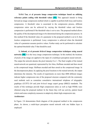 Chapter 2 Background and Literature Review
41
Yi-Fei Tan, et al presents image compression technique based on utilizing
reference points coding with threshold values [57]. This approach intends to bring
forward an image compression method which is capable to perform both lossy and lossless
compression. A threshold value is associated in the compression process, different
compression ratios can be achieved by varying the threshold values and lossless
compression is performed if the threshold value is set to zero. The proposed method allows
the quality of the decompressed image to be determined during the compression process. In
this method If the threshold value of a parameter in the proposed method is set to 0, then
lossless compression is performed. Lossy compression is achieved when the threshold
value of a parameter assumes positive values. Further study can be performed to calculate
the optimal threshold value T that should be used.
S. Sahami, et al presents bi-level image compression techniques using neural
networks [58]. It is the lossy image compression technique. In this method, the locations
of pixels of the image are applied to the input of a multilayer perceptron neural network .
The output the network denotes the pixel intensity 0 or 1. The final weights of the trained
neural-network are quantized, represented by few bites, Huffman encoded and then stored
as the compressed image. Huffman encoded and then stored as the compressed image. In
the decompression phase, by applying the pixel locations to the trained network, the output
determines the intensity. The results of experiments on more than 4000 different images
indicate higher compression rate of the proposed structure compared with the commonly
used methods such as committee consultative international telephone of telegraphic
graphique (CCITT) G4 and joint bi-level image expert group (JBIG2) standards. The
results of this technique provide High compression ratios as well as high PSNRs were
obtained using the proposed method. In the future they will use activity, pattern based
criteria and some complexity measures to adaptively obtain high compression rate.
Architecture
In Figure. 2.8 demonstrates block diagram of the proposed method in the compression
phase. As shown, a multi-layer perception neural network with one hidden layer is
employed.
 