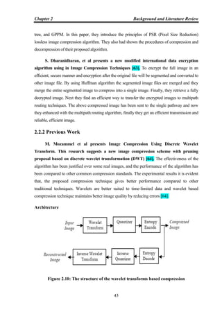 Chapter 2 Background and Literature Review
43
tree, and GPPM. In this paper, they introduce the principles of PSR (Pixel Size Reduction)
lossless image compression algorithm. They also had shown the procedures of compression and
decompression of their proposed algorithm.
S. Dharanidharan, et al presents a new modified international data encryption
algorithm using in Image Compression Techniques [63]. To encrypt the full image in an
efficient, secure manner and encryption after the original file will be segmented and converted to
other image file. By using Huffman algorithm the segmented image files are merged and they
merge the entire segmented image to compress into a single image. Finally, they retrieve a fully
decrypted image. Next they find an efficient way to transfer the encrypted images to multipath
routing techniques. The above compressed image has been sent to the single pathway and now
they enhanced with the multipath routing algorithm, finally they get an efficient transmission and
reliable, efficient image.
2.2.2 Previous Work
M. Mozammel et al presents Image Compression Using Discrete Wavelet
Transform. This research suggests a new image compression scheme with pruning
proposal based on discrete wavelet transformation (DWT) [64]. The effectiveness of the
algorithm has been justified over some real images, and the performance of the algorithm has
been compared to other common compression standards. The experimental results it is evident
that, the proposed compression technique gives better performance compared to other
traditional techniques. Wavelets are better suited to time-limited data and wavelet based
compression technique maintains better image quality by reducing errors [64].
Architecture
Figure 2.10: The structure of the wavelet transforms based compression
 