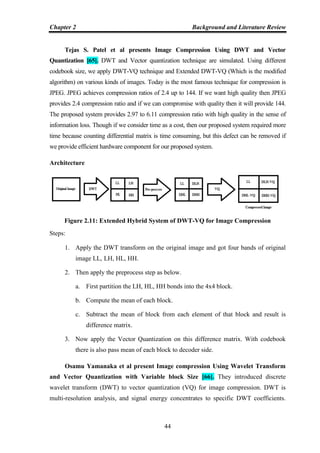 Chapter 2 Background and Literature Review
44
Tejas S. Patel et al presents Image Compression Using DWT and Vector
Quantization [65]. DWT and Vector quantization technique are simulated. Using different
codebook size, we apply DWT-VQ technique and Extended DWT-VQ (Which is the modified
algorithm) on various kinds of images. Today is the most famous technique for compression is
JPEG. JPEG achieves compression ratios of 2.4 up to 144. If we want high quality then JPEG
provides 2.4 compression ratio and if we can compromise with quality then it will provide 144.
The proposed system provides 2.97 to 6.11 compression ratio with high quality in the sense of
information loss. Though if we consider time as a cost, then our proposed system required more
time because counting differential matrix is time consuming, but this defect can be removed if
we provide efficient hardware component for our proposed system.
Architecture
Figure 2.11: Extended Hybrid System of DWT-VQ for Image Compression
Steps:
1. Apply the DWT transform on the original image and got four bands of original
image LL, LH, HL, HH.
2. Then apply the preprocess step as below.
a. First partition the LH, HL, HH bonds into the 4x4 block.
b. Compute the mean of each block.
c. Subtract the mean of block from each element of that block and result is
difference matrix.
3. Now apply the Vector Quantization on this difference matrix. With codebook
there is also pass mean of each block to decoder side.
Osamu Yamanaka et al present Image compression Using Wavelet Transform
and Vector Quantization with Variable block Size [66]. They introduced discrete
wavelet transform (DWT) to vector quantization (VQ) for image compression. DWT is
multi-resolution analysis, and signal energy concentrates to specific DWT coefficients.
 