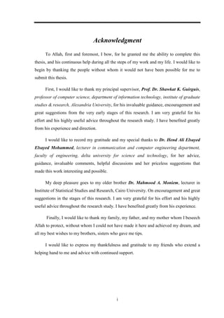 i
Acknowledgment
To Allah, first and foremost, I bow, for he granted me the ability to complete this
thesis, and his continuous help during all the steps of my work and my life. I would like to
begin by thanking the people without whom it would not have been possible for me to
submit this thesis.
First, I would like to thank my principal supervisor, Prof. Dr. Shawkat K. Guirguis,
professor of computer science, department of information technology, institute of graduate
studies & research, Alexandria University, for his invaluable guidance, encouragement and
great suggestions from the very early stages of this research. I am very grateful for his
effort and his highly useful advice throughout the research study. I have benefited greatly
from his experience and direction.
I would like to record my gratitude and my special thanks to Dr. Hend Ali Elsayed
Elsayed Mohammed, lecturer in communication and computer engineering department,
faculty of engineering, delta university for science and technology, for her advice,
guidance, invaluable comments, helpful discussions and her priceless suggestions that
made this work interesting and possible.
My deep pleasure goes to my older brother Dr. Mahmood A. Moniem, lecturer in
Institute of Statistical Studies and Research, Cairo University. On encouragement and great
suggestions in the stages of this research. I am very grateful for his effort and his highly
useful advice throughout the research study. I have benefited greatly from his experience.
Finally, I would like to thank my family, my father, and my mother whom I beseech
Allah to protect, without whom I could not have made it here and achieved my dream, and
all my best wishes to my brothers, sisters who gave me tips.
I would like to express my thankfulness and gratitude to my friends who extend a
helping hand to me and advice with continued support.
 