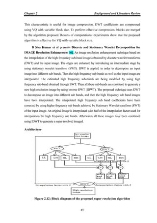 Chapter 2 Background and Literature Review
45
This characteristic is useful for image compression. DWT coefficients are compressed
using VQ with variable block size. To perform effective compression, blocks are merged
by the algorithm proposed. Results of computational experiments show that the proposed
algorithm is effective for VQ with variable block size.
B Siva Kumar et al presents Discrete and Stationary Wavelet Decomposition for
IMAGE Resolution Enhancement [6]. An image resolution enhancement technique based on
the interpolation of the high frequency sub-band images obtained by discrete wavelet transforms
(DWT) and the input image. The edges are enhanced by introducing an intermediate stage by
using stationary wavelet transform (SWT). DWT is applied in order to decompose an input
image into different sub-bands. Then the high frequency sub-bands as well as the input image are
interpolated. The estimated high frequency sub-bands are being modified by using high
frequency sub-band obtained through SWT. Then all these sub-bands are combined to generate a
new high resolution image by using inverse DWT (IDWT). The proposed technique uses DWT
to decompose an image into different sub bands, and then the high frequency sub band images
have been interpolated. The interpolated high frequency sub band coefficients have been
corrected by using higher frequency sub bands achieved by Stationary Wavelet transform (SWT)
of the input image. An original image is interpolated with half of the interpolation factor used for
interpolation the high frequency sub bands. Afterwards all these images have been combined
using IDWT to generate a super resolved imaged.
Architecture
Figure 2.12: Block diagram of the proposed super resolution algorithm
 