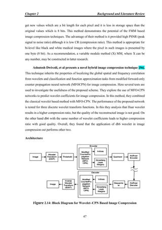 Chapter 2 Background and Literature Review
47
get new values which are a bit length for each pixel and it is less in storage space than the
original values which is 8 bits. This method demonstrates the potential of the FMM based
image compression techniques. The advantage of their method is it provided high PSNR (peak
signal to noise ratio) although it is low CR (compression ratio). This method is appropriate for
bi-level like black and white medical images where the pixel in such images is presented by
one byte (8 bit). As a recommendation, a variable module method (X) MM, where X can be
any number, may be constructed in latter research.
Ashutosh Dwivedi, et al presents a novel hybrid image compression technique [56].
This technique inherits the properties of localizing the global spatial and frequency correlation
from wavelets and classification and function approximation tasks from modified forward-only
counter propagation neural network (MFOCPN) for image compression. Here several tests are
used to investigate the usefulness of the proposed scheme. They explore the use of MFO-CPN
networks to predict wavelet coefficients for image compression. In this method, they combined
the classical wavelet based method with MFO-CPN. The performance of the proposed network
is tested for three discrete wavelet transform functions. In this they analysis that Haar wavelet
results in a higher compression ratio, but the quality of the reconstructed image is not good. On
the other hand db6 with the same number of wavelet coefficients leads to higher compression
ratio with good quality. Overall, they found that the application of db6 wavelet in image
compression out performs other two.
Architecture
Figure 2.14: Block Diagram for Wavelet–CPN Based Image Compression
 