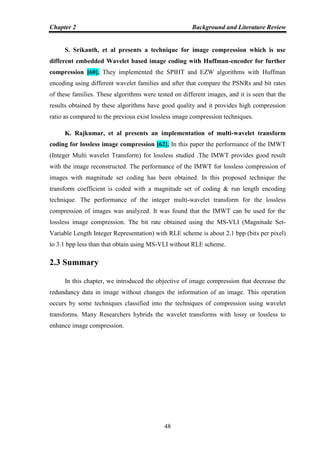 Chapter 2 Background and Literature Review
48
S. Srikanth, et al presents a technique for image compression which is use
different embedded Wavelet based image coding with Huffman-encoder for further
compression [60]. They implemented the SPIHT and EZW algorithms with Huffman
encoding using different wavelet families and after that compare the PSNRs and bit rates
of these families. These algorithms were tested on different images, and it is seen that the
results obtained by these algorithms have good quality and it provides high compression
ratio as compared to the previous exist lossless image compression techniques.
K. Rajkumar, et al presents an implementation of multi-wavelet transform
coding for lossless image compression [62]. In this paper the performance of the IMWT
(Integer Multi wavelet Transform) for lossless studied .The IMWT provides good result
with the image reconstructed. The performance of the IMWT for lossless compression of
images with magnitude set coding has been obtained. In this proposed technique the
transform coefficient is coded with a magnitude set of coding & run length encoding
technique. The performance of the integer multi-wavelet transform for the lossless
compression of images was analyzed. It was found that the IMWT can be used for the
lossless image compression. The bit rate obtained using the MS-VLI (Magnitude Set-
Variable Length Integer Representation) with RLE scheme is about 2.1 bpp (bits per pixel)
to 3.1 bpp less than that obtain using MS-VLI without RLE scheme.
2.3 Summary
In this chapter, we introduced the objective of image compression that decrease the
redundancy data in image without changes the information of an image. This operation
occurs by some techniques classified into the techniques of compression using wavelet
transforms. Many Researchers hybrids the wavelet transforms with lossy or lossless to
enhance image compression.
 