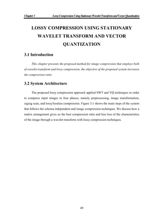 Chapter3 LossyCompressionUsingStationaryWaveletTransformandVectorQuantization
49
LOSSY COMPRESSION USING STATIONARY
WAVELET TRANSFORM AND VECTOR
QUANTIZATION
3.1 Introduction
This chapter presents the proposed method for image compression that employs both
of wavelet transform and lossy compression, the objective of the proposed system increases
the compression ratio.
3.2 System Architecture
The proposed lossy compression approach applied SWT and VQ techniques in order
to compress input images in four phases; namely preprocessing, image transformation,
zigzag scan, and lossy/lossless compression. Figure 3.1 shows the main steps of the system
that follows the schema independent and image compression techniques. We discuss how a
matrix arrangement gives us the best compression ratio and less loss of the characteristics
of the image through a wavelet transform with lossy compression techniques.
 