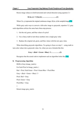 Chapter3 LossyCompressionUsingStationaryWaveletTransformandVectorQuantization
51
Resize image reduces in both horizontal and vertical direction using equation 3.1
fd (m, n) = f (2m,2n) ……………………..(1)
Where f (x, y) represents the original continuous image, fd (m, n) the sampled image.[71]
While gray scale ways to convert a full-color image to grayscale, equation 3.2, gray
scale algorithms utilizes the same basic three-step process:
1. Get the red, green, and blue values of a pixel
2. Use a fancy math to turn those numbers into a single gray value
3. Replace the original red, green, and blue values with the new gray value.
When describing grayscale algorithms, I‟m going to focus on step 2 – using math to
turn color values into a grayscale value. So, when you see a formula like this:
Gray = (Red + Green + Blue) / 3…………….(2)
Recognize that the actual code to implement such an algorithm looks like [71]:
6. Preprocessing Algorithm
RGB to Gray (image_matrix)
For Each Pixel in Image_matrix {
Red = Pixel. Red Green = Pixel. Green Blue = Pixel.Blue
Gray = (Red + Green + Blue) / 3
Pixel. Red = Gray
Pixel. Green = Gray
Pixel.Blue = Gray
}
Return image gray_matrix
 