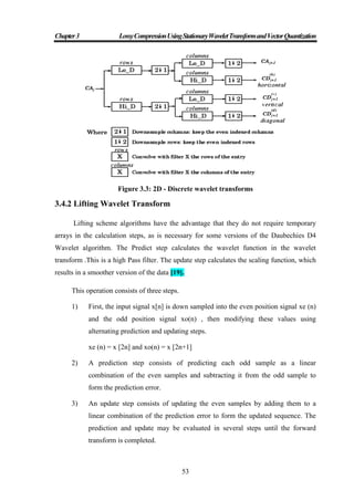 Chapter3 LossyCompressionUsingStationaryWaveletTransformandVectorQuantization
53
Figure 3.3: 2D - Discrete wavelet transforms
3.4.2 Lifting Wavelet Transform
Lifting scheme algorithms have the advantage that they do not require temporary
arrays in the calculation steps, as is necessary for some versions of the Daubechies D4
Wavelet algorithm. The Predict step calculates the wavelet function in the wavelet
transform .This is a high Pass filter. The update step calculates the scaling function, which
results in a smoother version of the data [19].
This operation consists of three steps.
1) First, the input signal x[n] is down sampled into the even position signal xe (n)
and the odd position signal xo(n) , then modifying these values using
alternating prediction and updating steps.
xe (n) = x [2n] and xo(n) = x [2n+1]
2) A prediction step consists of predicting each odd sample as a linear
combination of the even samples and subtracting it from the odd sample to
form the prediction error.
3) An update step consists of updating the even samples by adding them to a
linear combination of the prediction error to form the updated sequence. The
prediction and update may be evaluated in several steps until the forward
transform is completed.
 