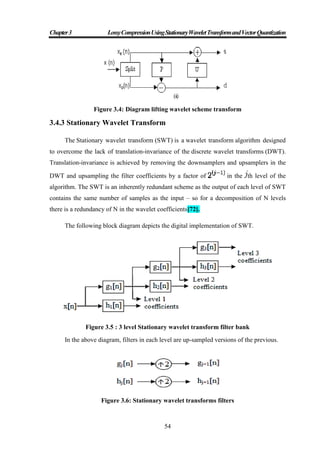 Chapter3 LossyCompressionUsingStationaryWaveletTransformandVectorQuantization
54
Figure 3.4: Diagram lifting wavelet scheme transform
3.4.3 Stationary Wavelet Transform
The Stationary wavelet transform (SWT) is a wavelet transform algorithm designed
to overcome the lack of translation-invariance of the discrete wavelet transforms (DWT).
Translation-invariance is achieved by removing the downsamplers and upsamplers in the
DWT and upsampling the filter coefficients by a factor of in the th level of the
algorithm. The SWT is an inherently redundant scheme as the output of each level of SWT
contains the same number of samples as the input – so for a decomposition of N levels
there is a redundancy of N in the wavelet coefficients[72].
The following block diagram depicts the digital implementation of SWT.
Figure 3.5 : 3 level Stationary wavelet transform filter bank
In the above diagram, filters in each level are up-sampled versions of the previous.
Figure 3.6: Stationary wavelet transforms filters
 