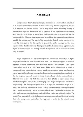 ii
ABSTRACT
Compression is the art of representing the information in a compact form rather than
in its original or uncompressed form. In other words, using the data compression, the size
of a particular file can be reduced. This is very useful when processing, storing or
transferring a huge file, which needs lots of resources. If the algorithms used to encrypt
work properly, there should be a significant difference between the original file and the
compressed file. When the data compression is used in a data transmission application,
speed is the primary goal. The speed of the transmission depends on the number of bits
sent, the time required for the encoder to generate the coded message, and the time
required for the decoder to recover the original ensemble. In a data storage application, the
degree of compression is the primary concern. Compression can be classified as either
lossy or lossless.
Image compression is a key technology in the transmission and storage of digital
images because of vast data associated with them. This research suggests an effective
approach for image compression using Stationary Wavelet Transform (SWT) and Vector
Quantization which is a Linde Buzo Gray (LBG) vector quantization in order to
compressed input images in four phases; namely preprocessing, image transformation,
zigzag scan, and lossy/lossless compression. Preprocessing phase takes images as input, so
that the proposed approach resize the image in accordance with the measured rate of
different sizes to (8 × 8) And then converted from (RGB) to (gray scale). Image
transformation phase received the resizable gray scale images and produced transformed
images using SWT. Zigzag scan phase takes as an input the transformed images in 2D
matrix and produced images in 1D matrix. Finally, in lossy/lossless compression phase
takes 1D matrix and apply LBG vector quantization as lossy compression techniques and
other lossless compression techniques such as Huffman coding and arithmetic coding. The
result of our approach gives the highest possible compression ratio and less time possible
than other compression approaches. Our approach is useful in the internet image
compression.
 