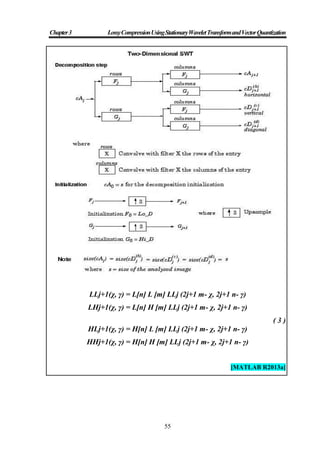 Chapter3 LossyCompressionUsingStationaryWaveletTransformandVectorQuantization
55
LLj+1(χ, γ) = L[n] L [m] LLj (2j+1 m- χ, 2j+1 n- γ)
LHj+1(χ, γ) = L[n] H [m] LLj (2j+1 m- χ, 2j+1 n- γ)
( 3 )
HLj+1(χ, γ) = H[n] L [m] LLj (2j+1 m- χ, 2j+1 n- γ)
HHj+1(χ, γ) = H[n] H [m] LLj (2j+1 m- χ, 2j+1 n- γ)
[MATLAB R2013a]
 