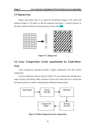 Chapter3 LossyCompressionUsingStationaryWaveletTransformandVectorQuantization
56
3.5 Zigzag Scan
Zigzag scans phase takes as an input the transformed images in 2D matrix and
produced images in 1D matrix, so that the frequency (horizontal + vertical) increases in
this order, and the coefficient variance decreases in this order [71].
Figure 3.7: Zigzag scan
3.6 Lossy Compression Vector quantization by Linde-Buzo-
Gray
Lossy compression technique provides a higher compression ratio than lossless
compression.
A lossy compression scheme, shown in Figure 3.8, may examine the color data for a
range of pixels, and identify subtle variations in pixel color values that are so minute that
the human eye/brain is unable to distinguish the difference between them.
Figure 3.8: Block diagram for lossy compression
 