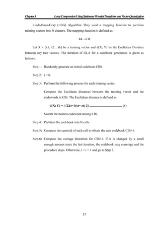 Chapter3 LossyCompressionUsingStationaryWaveletTransformandVectorQuantization
57
Linde-Buzo-Gray (LBG) Algorithm They used a mapping function to partition
training vectors into N clusters. The mapping function is defined as:
Rk→CB
Let X = (x1, x2…xk) be a training vector and d(X; Y) be the Euclidean Distance
between any two vectors. The iteration of GLA for a codebook generation is given as
follows:
Step 1: Randomly generate an initial codebook CB0.
Step 2: i = 0.
Step 3: Perform the following process for each training vector.
Compute the Euclidean distances between the training vector and the
codewords in CBi. The Euclidean distance is defined as
d(X; C) = (√Σkt=1(xt− ct) 2) ........................................ (4)
Search the nearest codeword among CBi.
Step 4: Partition the codebook into N cells.
Step 5: Compute the centroid of each cell to obtain the new codebook CBi+1.
Step 6: Compute the average distortion for CBi+1. If it is changed by a small
enough amount since the last iteration, the codebook may converge and the
procedure stops. Otherwise, i = i + 1 and go to Step 3.
 