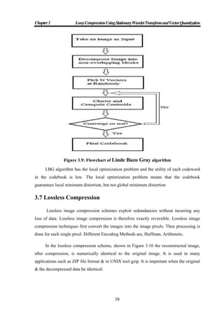 Chapter3 LossyCompressionUsingStationaryWaveletTransformandVectorQuantization
58
Figure 3.9: Flowchart of Linde Buzo Gray algorithm
LBG algorithm has the local optimization problem and the utility of each codeword
in the codebook is low. The local optimization problem means that the codebook
guarantees local minimum distortion, but not global minimum distortion
3.7 Lossless Compression
Lossless image compression schemes exploit redundancies without incurring any
loss of data. Lossless image compression is therefore exactly reversible. Lossless image
compression techniques first convert the images into the image pixels. Then processing is
done for each single pixel. Different Encoding Methods are, Huffman, Arithmetic.
In the lossless compression scheme, shown in Figure 3.10 the reconstructed image,
after compression, is numerically identical to the original image. It is used in many
applications such as ZIP file format & in UNIX tool gzip. It is important when the original
& the decompressed data be identical.
 