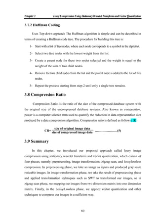 Chapter3 LossyCompressionUsingStationaryWaveletTransformandVectorQuantization
60
3.7.2 Huffman Coding
Uses Top-down approach The Huffman algorithm is simple and can be described in
terms of creating a Huffman code tree. The procedure for building this tree is:
1- Start with a list of free nodes, where each node corresponds to a symbol in the alphabet.
2- Select two free nodes with the lowest weight from the list.
3- Create a parent node for these two nodes selected and the weight is equal to the
weight of the sum of two child nodes.
4- Remove the two child nodes from the list and the parent node is added to the list of free
nodes.
5- Repeat the process starting from step-2 until only a single tree remains.
3.8 Compression Ratio
Compression Ratio: is the ratio of the size of the compressed database system with
the original size of the uncompressed database systems. Also known as compression,
power is a computer-science term used to quantify the reduction in data-representation size
produced by a data compression algorithm. Compression ratio is defined as follows: [1]
CR=
size of original image data
size of compressed image data
…………………(5)
3.9 Summary
In this chapter, we introduced our proposed approach called lossy image
compression using stationary wavelet transform and vector quantization, which consist of
four phases; namely: preprocessing, image transformation, zigzag scan, and lossy/lossless
compression. In preprocessing phase, we take an image as inputs and produced gray scale
resizable images. In image transformation phase, we take the result of preprocessing phase
and applied transformation techniques such as SWT to transformed our images, so in
zigzag scan phase, we mapping our images from two dimension matrix into one dimension
matrix. Finally, in the Lossy/Lossless phase, we applied vector quantization and other
techniques to compress our images in a sufficient way.
 
