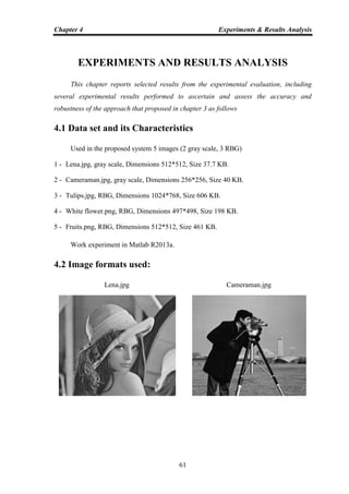 Chapter 4 Experiments & Results Analysis
61
EXPERIMENTS AND RESULTS ANALYSIS
This chapter reports selected results from the experimental evaluation, including
several experimental results performed to ascertain and assess the accuracy and
robustness of the approach that proposed in chapter 3 as follows
4.1 Data set and its Characteristics
Used in the proposed system 5 images (2 gray scale, 3 RBG)
1 - Lena.jpg, gray scale, Dimensions 512*512, Size 37.7 KB.
2 - Cameraman.jpg, gray scale, Dimensions 256*256, Size 40 KB.
3 - Tulips.jpg, RBG, Dimensions 1024*768, Size 606 KB.
4 - White flower.png, RBG, Dimensions 497*498, Size 198 KB.
5 - Fruits.png, RBG, Dimensions 512*512, Size 461 KB.
Work experiment in Matlab R2013a.
4.2 Image formats used:
Lena.jpg Cameraman.jpg
 