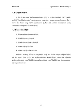 Chapter 4 Experiments & Results Analysis
63
4.4 Experiments
In this section of the performance of three types of wavelet transform (SWT, DWT,
and LWT) and the impact of each type on the image lossy compression performance also it
shows the lossy using vector quantization (LBG) and lossless compression using
Arithmetic coding and Huffman coding.
4.4.1 Experiment (1)
In this experiment, four operations:
1- DWT-Zigzag-Arithmetic
2- DWT-Zigzag-LBG–Arithmetic
3- DWT-Zigzag-Huffman
4- DWT-Zigzag-LBG–Huffman
Table 4.1 showing results for the process lossy and lossless image compression of
the five images using the discrete wavelet transform with arithmetic coding and Huffman
coding without the use of the LBG, as well as with the use of the LBG and that using three
decomposition levels.
 