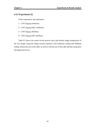 Chapter 4 Experiments & Results Analysis
65
4.4.2 Experiment (2)
In this experiment, four operations:
1- LWT-Zigzag-Arithmetic
2- LWT-Zigzag-LBG–Arithmetic
3- LWT-Zigzag- Huffman
4- LWT-Zigzag-LBG–Huffman
Table 4.2 shows the results for the process lossy and lossless image compression of
the five images using the lifting wavelet transform with arithmetic coding and Huffman
coding without the use of the LBG, as well as with the use of the LBG and that using three
decomposition levels.
 