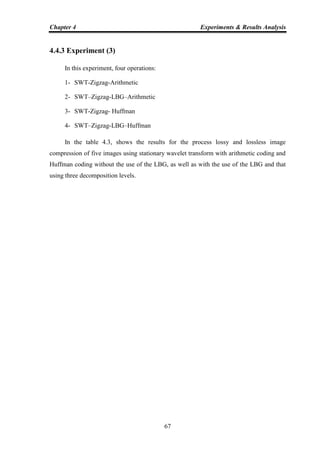 Chapter 4 Experiments & Results Analysis
67
4.4.3 Experiment (3)
In this experiment, four operations:
1- SWT-Zigzag-Arithmetic
2- SWT–Zigzag-LBG–Arithmetic
3- SWT-Zigzag- Huffman
4- SWT–Zigzag-LBG–Huffman
In the table 4.3, shows the results for the process lossy and lossless image
compression of five images using stationary wavelet transform with arithmetic coding and
Huffman coding without the use of the LBG, as well as with the use of the LBG and that
using three decomposition levels.
 