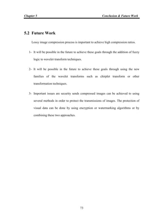 Chapter 5 Conclusion & Future Work
73
5.2 Future Work
Lossy image compression process is important to achieve high compression ratios.
1- It will be possible in the future to achieve these goals through the addition of fuzzy
logic to wavelet transform techniques.
2- It will be possible in the future to achieve these goals through using the new
families of the wavelet transforms such as chirplet transform or other
transformation techniques.
3- Important issues are security sends compressed images can be achieved to using
several methods in order to protect the transmissions of images. The protection of
visual data can be done by using encryption or watermarking algorithms or by
combining these two approaches.
 