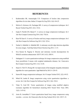 References
74
REFERENCES
1. Kodituwakku SR, Amarasinghe U.S. Comparison of lossless data compression
algorithms for text data. Indian J Comput Sci Eng 2010; 1(4): 416-25
2. Melwin S, Solomon AS, Nachappa MN. A survey of compression techniques. Int J
Recent Technol Eng 2013; 2(1): 152-6.
3. Gupta P, Purohit GN, Bansal V. A survey on image compression techniques. Int J
Adv Res Comput Commun Eng 2014; 3(8): 7762-8.
4. Kaur M, Kaur G. A survey of lossless and lossy image compression techniques. Int J
Adv Res Comput Sci Software Eng 2013; 3(2): 323-6.
5. Nashat S, Abdullah A, Abdullah MZ. A stationary wavelet edge detection algorithm
for noisy images. Tech Rep School Electr Electron Eng 2011; 1:1-9.
6. Siva Kumar B, Nagaraj S. Discrete and stationary wavelet decomposition for
IMAGE resolution enhancement. IJETT 2013; 4(7): 2885-9.
7. Sathappan S. A vector quantization technique for image compression using modified
fuzzy possibilistic C-means with weighted mahalanobis distance. Int J Innovative
Res Comput Commun Eng 2013; 1(1): 12-20.
8. Huan CJ, Yeh CY, Hwang SH. An improvement of the triangular inequality elimination
algorithm for vector quantization. Appl Math Inf Sci 2015; 9: 229-35.
9. Samra HS. Image compression techniques. Int J Comput Technol 2012; 2(2): 49-52.
10. Mittal M, Lamba R. Image compression using vector quantization algorithms: a
review. Int J Adv Res Comput Sci Software Eng 2013; 3(6): 354-8.
11. Vlajic N, Card HC. Vector quantization of images using modified adaptive
resonance algorithm for hierarchical clustering. IEEE Neural Netw Trans 2001;
12(5): 1147-62.
12. Amin B, Amrutbhai P. Vector quantization based lossy image compression using
wavelets – a review. Int J Innovative Res Sci Eng Technol 2014; 3(3): 10517- 23.
 
