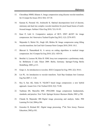 References
75
13. Chowdhury MMH, Khatun A. Image compression using discrete wavelet transform.
Int J Comput Sci Issues 2012; 9(4): 327-30.
14. Kannan K, Perumal AS, Arulmozhi K. Optimal decomposition level of discrete,
stationary and dual tree complex wavelet transform for pixel based fusion of multi-
focused images. Serbian J Elect Eng 2010; 7(1): 81-93.
15. Kaur P, Lalit G. Comparative analysis of DCT, DWT &LWT for image
compression. Int J Innovative Technol Explor Eng 2012; 1(3): 2278-3075.
16. Majumder S, Meitei NL, Singh AD, Mishra M. Image compression using lifting
wavelet transform. Int Conf Adv Commun Netw Comput 2010; 2010: 10-3.
17. Bhavani S, Thanushkodi K. A survey on coding algorithms in medical image
compression. Int J Comput Sci Eng 2010; 2(5): 1429-34.
18. Bonifati A, Lorusso M, Sileo D. XML lossy text compression: a preliminary study.
In: Bellahsene Z (ed). XSym 2009. Berlin, Germany: Springer-Verlag Berlin
Heidelberg; 2009. p.113.
19. Graps A. An introduction to wavelets. IEEE Computat Sci Eng 1995; 2(2): 50-61.
20. Lin PL. An introduction to wavelet transform. Tech Rep Graduate Inst Commun
Eng Nat 2007; 1: 1-24.
21. Roy S, Sen AK, Sinha N. VQ-DCT based image compression: a new hybrid
approach. Assam Univ J Sci Technol 2010; 5(2): 73-80.
22. Taubman DS, Marcellin MW. JPEG2000: Image compression fundamentals,
standards, and practice. New York: Springer Science+Business Media; 2002. p.780.
23. Chanda B, Majumder DD. Digital image processing and analysis. India: PHI
Learning Pvt Ltd; 2004.p.384.
24. Gonzalez R, Richard RC. Digital image processing. 3rd
ed. New Jersey: Pearson
Education; 2002.p.103.
 