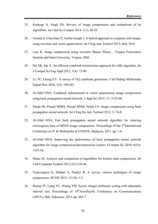 References
76
25. Kashyap N, Singh SN. Review of image compression and comparison of its
algorithms. Int J Inf Sci Comput 2014; 1(1): 49-55.
26. Vimala S, Usha Rani P, Anitha Joseph J. A hybrid approach to compress still images
using wavelets and vector quantization. Int J Eng Adv Technol 2015; 4(4): 56-0.
27. Lees K. Image compression using wavelets. Master Thesis. , Virgina Polytechnic
Institute and State University, Virgina; 2002.
28. Pal AK, Sar A. An efficient codebook initialization approach for LBG algorithm. Int
J Comput Sci Eng Appl 2011; 1(4): 72-80.
29. Lu TC, Chang CY. A survey of VQ codebook generation. J Inf Hiding Multimedia
Signal Proc 2010; 1(3): 190-203.
30. Al-Allaf ONA. Codebook enhancement in vector quantization image compression
using back propagation neural network. J Appl Sci 2011; 11: 3152-60.
31. Panda SS, Prasad MSRS, Prasad MNM, Naidu CS. Image compression using back
propagation neural network. Int J Eng Sci Adv Technol 2012; 2: 74-8.
32. Al-Allaf ONA. Fast back propagation neural network algorithm for reducing
convergence time of BPNN image compression. Proceedings of the 5th
International
Conference on IT & Multimedia at UNITEN, Malaysia; 2011. pp. 1-6.
33. Al-Allaf ONA. Improving the performance of back propagation neural network
algorithm for image compression/decompression system. J Comput Sci 2010; 6(11):
1347-54.
34. Maan AJ. Analysis and comparison of algorithms for lossless data compression. Int
J Inf Computat Technol 2013;3(3):139-46.
35. Vijayvargiya G, Silakari S, Pandey R. A survey: various techniques of image
compression. IJCSIS 2013; 11(10): 1-5.
36. Huang JY, Liang YC, Huang YM. Secure integer arithmetic coding with adjustable
interval size. Proceedings of 19th
Asia-Pacific Conference on Communications
(APCC), Bali, Indonesia; 2013. pp. 683-7.
 