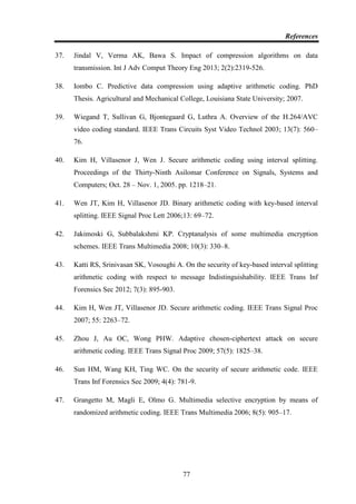 References
77
37. Jindal V, Verma AK, Bawa S. Impact of compression algorithms on data
transmission. Int J Adv Comput Theory Eng 2013; 2(2):2319-526.
38. Iombo C. Predictive data compression using adaptive arithmetic coding. PhD
Thesis. Agricultural and Mechanical College, Louisiana State University; 2007.
39. Wiegand T, Sullivan G, Bjontegaard G, Luthra A. Overview of the H.264/AVC
video coding standard. IEEE Trans Circuits Syst Video Technol 2003; 13(7): 560–
76.
40. Kim H, Villasenor J, Wen J. Secure arithmetic coding using interval splitting.
Proceedings of the Thirty-Ninth Asilomar Conference on Signals, Systems and
Computers; Oct. 28 – Nov. 1, 2005. pp. 1218–21.
41. Wen JT, Kim H, Villasenor JD. Binary arithmetic coding with key-based interval
splitting. IEEE Signal Proc Lett 2006;13: 69–72.
42. Jakimoski G, Subbalakshmi KP. Cryptanalysis of some multimedia encryption
schemes. IEEE Trans Multimedia 2008; 10(3): 330–8.
43. Katti RS, Srinivasan SK, Vosoughi A. On the security of key-based interval splitting
arithmetic coding with respect to message Indistinguishability. IEEE Trans Inf
Forensics Sec 2012; 7(3): 895-903.
44. Kim H, Wen JT, Villasenor JD. Secure arithmetic coding. IEEE Trans Signal Proc
2007; 55: 2263–72.
45. Zhou J, Au OC, Wong PHW. Adaptive chosen-ciphertext attack on secure
arithmetic coding. IEEE Trans Signal Proc 2009; 57(5): 1825–38.
46. Sun HM, Wang KH, Ting WC. On the security of secure arithmetic code. IEEE
Trans Inf Forensics Sec 2009; 4(4): 781-9.
47. Grangetto M, Magli E, Olmo G. Multimedia selective encryption by means of
randomized arithmetic coding. IEEE Trans Multimedia 2006; 8(5): 905–17.
 