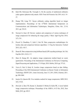 References
78
48. Katti RS, Srinivasan SK, Vosoughi A. On the security of randomized arithmetic
codes against ciphertext-only attacks. IEEE Trans Inf Forensics Sec 2011; 6(1): 19–
27.
49. Huang YM, Liang YC. Secure arithmetic coding algorithm based on integer
implementation. Proceedings of the 11th
IEEE International Symposium on
Communications and Information Technologies, Hangzhou, China, Oct. 12-14,
2011. pp. 518-21.
50. Navneet G, Kaur AP. Review: analysis and comparison of various techniques of
image compression for enhancing the image quality. J Basic Appl Eng Res 2014;
1(7): 5-8.
51. Porwal S, Chaudhary Y, Joshi J, Jain M. Data compression methodologies for
lossless data and comparison between algorithms. I J Eng Sci Innovative Technol
2013; 2(2): 142-7.
52. Hasan R. Data compression using huffman based LZW encoding technique. Int J Sci
Eng Res 2011; 2(11): 1-7.
53. Shen JJ, Huang HC. An adaptive image compression method based on vector
quantization. Proceeding of the International Conference on Pervasive Computing,
Signal Processing and Applications, 17-19 Sept, 2010. Harbin; 2010. pp. 377-81.
54. Yerva S, Nair S, Kutty K. Lossless image compression based on data folding.
Proceeding of the IEEE-International Conference on Recent Trends in Information
Technology, ICRTIT 2011, Anna University, June 3-5, 2011, IEEE, Chennai; 2011.
pp. 999-1004.
55. Jassim FA, Qassim HE. Five modulus method for image compression. SIPIJ 2012;
3(5): 19-28.
56. Dwivedi A, Bose NS, Kumar A, Kandula P, Mishra D, Kalra PK. A novel hybrid
image compression technique. Proceedings of the ASID 6, 8-12 Oct, 2012, New
Delhi; 2012. pp. 492-5.
 