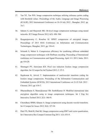 References
79
57. Tan YF, Tan WN. Image compression technique utilizing reference points coding
with threshold values. Proceedings of the Audio, Language and Image Processing
(ICALIP), 2012 International Conference on 16-18 July 2012 , Shanghai; 2012. pp.
74-7.
58. Sahami S, and Shayesteh MG. Bi-level image compression technique using neural
networks. IET Image Process 2012; 6(5): 496–506.
59. Rengarajaswamy C, Rosaline SI. SPIHT compression of encrypted images.
Proceedings of 2013 IEEE Conference on Information and Communication
Technologies, Shanghai; 2013. pp. 336-41.
60. Srikanth S, Meher S. Compression efficiency for combining different embedded
image compression techniques with Huffman encoding. Proceeding of International
conference on Communication and Signal Processing, April 3-5, 2013, India; 2013.
pp. 816-20.
61. Shantagiri PV, Saravanan KN. Pixel size reduction lossless image compression
algorithm. Int J Comput Sci Inf Technol 2013; 5: 97-5.
62. Rajakumar K, Arivoli T. Implementation of multiwavelet transform coding for
lossless image compression. Proceeding of the Information Communication and
Embedded Systems (ICICES), 2013 International Conference on 21-22 Feb. 2013 .
Chennai; 2013. pp. 634-7.
63. Dharanidharan S, Manoojkumaar SB, Senthilkumar D. Modified international data
encryption algorithm using in image compression techniques. Int J Eng Sci
Innovative Technol 2013; 2(2): 186-91.
64. Chowdhury MMH, Khatun A. Image compression using discrete wavelet transform.
Int J Comput Sci Issues 2012; 9(4): 327-30.
65. Patel TS, Modi R, Patel KJ. Image compression using DWT and vector quantization.
Int J Innovative Res Comput Commun Eng 2013; 1(3): 651-9.
 