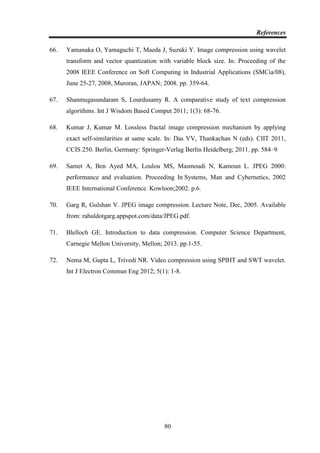 References
80
66. Yamanaka O, Yamaguchi T, Maeda J, Suzuki Y. Image compression using wavelet
transform and vector quantization with variable block size. In: Proceeding of the
2008 IEEE Conference on Soft Computing in Industrial Applications (SMCia/08),
June 25-27, 2008, Muroran, JAPAN; 2008. pp. 359-64.
67. Shanmugasundaram S, Lourdusamy R. A comparative study of text compression
algorithms. Int J Wisdom Based Comput 2011; 1(3): 68-76.
68. Kumar J, Kumar M. Lossless fractal image compression mechanism by applying
exact self-similarities at same scale. In: Das VV, Thankachan N (eds). CIIT 2011,
CCIS 250. Berlin, Germany: Springer-Verlag Berlin Heidelberg; 2011. pp. 584–9
69. Samet A, Ben Ayed MA, Loulou MS, Masmoudi N, Kamoun L. JPEG 2000:
performance and evaluation. Proceeding In Systems, Man and Cybernetics, 2002
IEEE International Conference. Kowloon;2002. p.6.
70. Garg R, Gulshan V. JPEG image compression. Lecture Note, Dec, 2005. Available
from: rahuldotgarg.appspot.com/data/JPEG.pdf.
71. Blelloch GE. Introduction to data compression. Computer Science Department,
Carnegie Mellon University, Mellon; 2013. pp.1-55.
72. Nema M, Gupta L, Trivedi NR. Video compression using SPIHT and SWT wavelet.
Int J Electron Commun Eng 2012; 5(1): 1-8.
 
