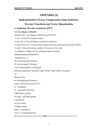 Appendix (I) Programs Appendices
1
APPENDIX (I)
Implementation of Lossy Compression Using Stationary
Wavelet Transform and Vector Quantization
1- Stationary Wavelet Transform (SWT)
1.1. Swt_Zigzag_Arithmetic
function [out] = swt_Zigzag_Arithmetic(Level,SX,SY)
% clc; % Clear the command window.
% close all; % Close all figures (except those of imtool.)
% imtool close all; % Close all imtool figures if you have the Image Processing Toolbox.
% clear; % Erase all existing variables. Or clearvars if you want.
% workspace; % Make sure the workspace panel is showing.
Setdemorandstream(96868483);
disp('Running ..');
SX=str2num(get(SX,'String'));
SY=str2num(get(SY,'String'));
Level=str2num(get(Level,'String'));
[filename, pathname]=uigetfile({'*.jpg';'*.bmp';'*.png'},'Select an image');
tic;
dbstop if error
ab=strcat(pathname,filename);
gmap = [0:255;0:255;0:255]'/255;
X = imread(ab);
X = imresize(X, [SX SY]);
[ORX,ORY]=size(X);
[X,map] = rgb2ind(X,gmap);
I=double(X);
[xx,yy]=size(I);
% Image coding.
Nbcol = size(map,1);
cod_X = wcodemat(I,nbcol);
%=========================SWT============================
 
