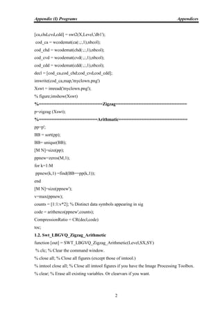 Appendix (I) Programs Appendices
2
[ca,chd,cvd,cdd] = swt2(X,Level,'db1');
cod_ca = wcodemat(ca(:,:,1),nbcol);
cod_chd = wcodemat(chd(:,:,1),nbcol);
cod_cvd = wcodemat(cvd(:,:,1),nbcol);
cod_cdd = wcodemat(cdd(:,:,1),nbcol);
decl = [cod_ca,cod_chd;cod_cvd,cod_cdd];
imwrite(cod_ca,map,'myclown.png')
Xswt = imread('myclown.png');
% figure;imshow(Xswt)
%=========================Zigzag============================
p=zigzag (Xswt);
%=======================Arithmatic===========================
pp=p';
BB = sort(pp);
BB= unique(BB);
[M N]=size(pp);
ppnew=zeros(M,1);
for k=1:M
ppnew(k,1) =find(BB==pp(k,1));
end
[M N]=size(ppnew');
v=max(ppnew);
counts = [1:1:v*2]; % Distinct data symbols appearing in sig
code = arithenco(ppnew',counts);
CompressionRatio = CR(decl,code)
toc;
1.2. Swt_LBGVQ_Zigzag_Arithmetic
function [out] = SWT_LBGVQ_Zigzag_Arithmetic(Level,SX,SY)
% clc; % Clear the command window.
% close all; % Close all figures (except those of imtool.)
% imtool close all; % Close all imtool figures if you have the Image Processing Toolbox.
% clear; % Erase all existing variables. Or clearvars if you want.
 