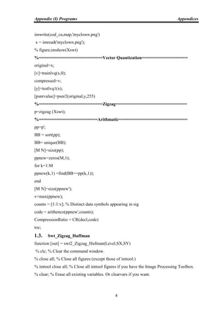 Appendix (I) Programs Appendices
4
imwrite(cod_ca,map,'myclown.png')
x = imread('myclown.png');
% figure;imshow(Xswt)
%=========================Vector Quantization==================
original=x;
[v]=trainlvq(x,0);
compressed=v;
[y]=testlvq1(x);
[psnrvalue]=psnr2(original,y,255)
%=========================Zigzag============================
p=zigzag (Xswt);
%=======================Arithmatic===========================
pp=p';
BB = sort(pp);
BB= unique(BB);
[M N]=size(pp);
ppnew=zeros(M,1);
for k=1:M
ppnew(k,1) =find(BB==pp(k,1));
end
[M N]=size(ppnew');
v=max(ppnew);
counts = [1:1:v]; % Distinct data symbols appearing in sig
code = arithenco(ppnew',counts);
CompressionRatio = CR(decl,code)
toc;
1.3. Swt_Zigzag_Huffman
function [out] = swt2_Zigzag_Hufman(Level,SX,SY)
% clc; % Clear the command window.
% close all; % Close all figures (except those of imtool.)
% imtool close all; % Close all imtool figures if you have the Image Processing Toolbox.
% clear; % Erase all existing variables. Or clearvars if you want.
 