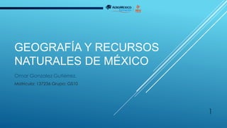 GEOGRAFÍA Y RECURSOS
NATURALES DE MÉXICO
Omar Gonzalez Gutiérrez.
Matricula: 137236 Grupo: GS10
1
 
