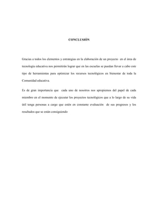 CONCLUSIÓN
Gracias a todos los elementos y estrategias en la elaboración de un proyecto en el área de
tecnología educativa nos permitirán lograr que en las escuelas se puedan llevar a cabo este
tipo de herramientas para optimizar los recursos tecnológicos en bienestar de toda la
Comunidad educativa.
Es de gran importancia que cada uno de nosotros nos apropiemos del papel de cada
miembro en el momento de ejecutar los proyectos tecnológicos que a lo largo de su vida
útil tenga personas a cargo que estén en constante evaluación de sus progresos y los
resultados que se están consiguiendo
 