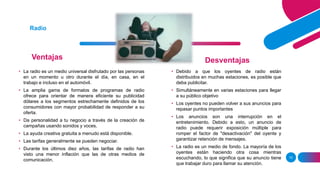 Ventajas
10
Radio
Desventajas
• La radio es un medio universal disfrutado por las personas
en un momento u otro durante el día, en casa, en el
trabajo e incluso en el automóvil.
• La amplia gama de formatos de programas de radio
ofrece para orientar de manera eficiente su publicidad
dólares a los segmentos estrechamente definidos de los
consumidores con mayor probabilidad de responder a su
oferta.
• Da personalidad a tu negocio a través de la creación de
campañas usando sonidos y voces.
• La ayuda creativa gratuita a menudo está disponible.
• Las tarifas generalmente se pueden negociar.
• Durante los últimos diez años, las tarifas de radio han
visto una menor inflación que las de otras medios de
comunicación.
• Debido a que los oyentes de radio están
distribuidos en muchas estaciones, es posible que
deba publicitar.
• Simultáneamente en varias estaciones para llegar
a su público objetivo
• Los oyentes no pueden volver a sus anuncios para
repasar puntos importantes
• Los anuncios son una interrupción en el
entretenimiento. Debido a esto, un anuncio de
radio puede requerir exposición múltiple para
romper el factor de "desactivación" del oyente y
garantizar retención de mensajes.
• La radio es un medio de fondo. La mayoría de los
oyentes están haciendo otra cosa mientras
escuchando, lo que significa que su anuncio tiene
que trabajar duro para llamar su atención.
 