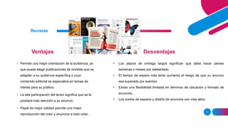 Ventajas
11
Revistas
Desventajas
• Permite una mejor orientación de la audiencia, ya
que puede elegir publicaciones de revistas que se
adapten a su audiencia específica o cuyo
contenido editorial se especialice en temas de
interés para su público.
• La alta participación del lector significa que se le
prestará más atención a su anuncio
• Papel de mejor calidad permite una mejor
reproducción del color y anuncios a todo color .
• Los plazos de entrega largos significan que debe hacer planes
semanas o meses por adelantado
• El tiempo de espera más lento aumenta el riesgo de que su anuncio
sea superado por eventos
• Existe una flexibilidad limitada en términos de ubicación y formato de
anuncios.
• Los costos de espacio y diseño de anuncios son más altos.
 