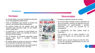 Ventajas
12
Periódicos
Desventajas
• Le permite llegar a una gran cantidad de personas
en un área geográfica determinada
• Tiene la flexibilidad para decidir el tamaño del
anuncio y la ubicación dentro del periódico
• Su anuncio puede ser tan grande como sea
necesario para comunicar tanto de una historia
como a usted decir −
• La exposición a su anuncio no está limitada; los
lectores pueden volver a su mensaje de nuevo y
de nuevo si así lo desea.
• Por lo general, se encuentra disponible ayuda
gratuita para crear y producir anuncios
publicitarios.
• El cambio rápido le ayuda a su anuncio a reflejar
las cambiantes condiciones del mercado.
• El anuncio que decide ejecutar hoy puede estar en
manos de sus clientes en uno o dos días.
• El espacio publicitario puede ser costoso
• Su anuncio debe competir contra el desorden de
otros anunciantes, incluidos los gigantes anuncios
administrados por supermercados y grandes
almacenes, así como los anuncios de su
competidores
• La reproducción de fotos pobres limita la
creatividad −
• Los periódicos son un medio orientado a los
precios; la mayoría de los anuncios son para
ventas
• Espere que su anuncio tenga una vida útil corta,
ya que los periódicos generalmente se leen una
vez y luego descartado.
 