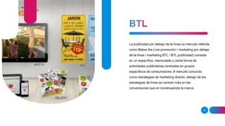 13
La publicidad por debajo de la línea (a menudo referida
como Below the Line promoción / marketing por debajo
de la línea / marketing BTL / BTL publicidad) consiste
en un específico, memorable y cierta forma de
actividades publicitarias centradas en grupos
específicos de consumidores. A menudo conocido
como estrategias de marketing directo, debajo de las
estrategias de línea se centran más en las
conversiones que en construyendo la marca.
 