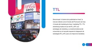 15
Denominado “a través de la publicidad en línea” (a
menudo referido como A través del Promoción de línea
/ A través del marketing de línea / marketing TTL / TTL
advertising) implica el uso de ATL y BTL sus
estrategias de marketing. La reciente tendencia del
consumidor en el mercado requiere la integración de
estrategias ATL y BTL para una mejora de resultados
 