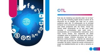 16
Este tipo de maketing que describe estar “en la línea”
es el uso del marketing digital donde el sector de la
educación es un desafío que trata con un nuevo
audiencia cada año. El presupuesto es la principal
limitación en el promoción de instituciones educativas
para atraer prospectos año. De hecho, incluso los
tutores están escaneando en la web para mejor
escuelas y universidades, para nada como ir
expresamente por el fundamentos instructivos como
hace mucho tiempo. Son esperando las ideas
completas sobre la fundación en línea como oficinas,
personal, cargos, módulos educativos del curso y
ejercicios extracurriculares, y además las estructuras
en línea para el proceso de confirmación y diferentes
consultas. De hecho, incluso los tutores comenzaron a
juzgar los establecimientos por su sitio y cercanía en
línea.
 