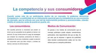 Cuando existe más de un participante dentro de un mercado, lo podemos denominar
Competencia. La publicidad es un instrumento esencial para la competencia en una economía
de mercado, que se articula con una red de instrumentos jurídicos y promocionales, citando:
crédito al consumo venta de puerta en puerta, etc.
Los consumidores
Son aquellas personas (o empresas) que poseen un
dinero que es susceptible de ser gastado en bienes o en
servicios. Es aquí donde entran en juego las estrategias
que emplean las empresas productoras de bienes o
prestadoras de servicios, tendientes a captar la atención
del consumidor para que éste compre o contrate los
bienes o servicios de dicha empresa.
Medios de Comunicación
Es gracias a los medios de comunicación que el
mensaje publicitario puede adoptar características
particulares, todo dependiendo del que se elija. Es
por esto que la empresa o agencia de publicidad
debe estudiar cuidadosamente cuáles son los más
idóneos para su campaña publicitaria.
5
 