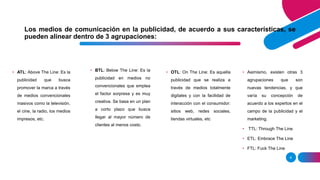 Los medios de comunicación en la publicidad, de acuerdo a sus características, se
pueden alinear dentro de 3 agrupaciones:
6
• ATL: Above The Line: Es la
publicidad que busca
promover la marca a través
de medios convencionales
masivos como la televisión,
el cine, la radio, los medios
impresos, etc.
• BTL: Below The Line: Es la
publicidad en medios no
convencionales que emplea
el factor sorpresa y es muy
creativa. Se basa en un plan
a corto plazo que busca
llegar al mayor número de
clientes al menos costo.
• OTL: On The Line: Es aquella
publicidad que se realiza a
través de medios totalmente
digitales y con la facilidad de
interacción con el consumidor:
sitios web, redes sociales,
tiendas virtuales, etc
• Asimismo, existen otras 3
agrupaciones que son
nuevas tendencias, y que
varía su concepción de
acuerdo a los expertos en el
campo de la publicidad y el
marketing.
• TTL: Through The Line
• ETL: Embrace The Line
• FTL: Fuck The Line
 