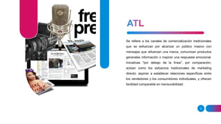8
Se refiere a los canales de comercialización tradicionales
que se esfuerzan por alcanzar un público masivo con
mensajes que refuerzan una marca, comunican productos
generales información o inspirar una respuesta emocional.
Iniciativas "por debajo de la línea", por comparación,
actúan como los esfuerzos tradicionales de marketing
directo: aspiran a establecer relaciones específicas entre
los vendedores y los consumidores individuales, y ofrecen
facilidad comparable en mensurabilidad.
 