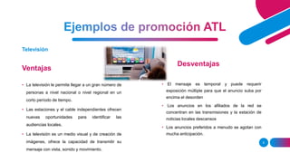 Ventajas
9
Televisión
Desventajas
• La televisión le permite llegar a un gran número de
personas a nivel nacional o nivel regional en un
corto período de tiempo.
• Las estaciones y el cable independientes ofrecen
nuevas oportunidades para identificar las
audiencias locales.
• La televisión es un medio visual y de creación de
imágenes, ofrece la capacidad de transmitir su
mensaje con vista, sonido y movimiento.
• El mensaje es temporal y puede requerir
exposición múltiple para que el anuncio suba por
encima el desorden
• Los anuncios en los afiliados de la red se
concentran en las transmisiones y la estación de
noticias locales descansos
• Los anuncios preferidos a menudo se agotan con
mucha anticipación.
 