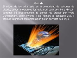 Historia El origen de los wikis está en la comunidad de patrones de diseño, cuyos integrantes los utilizaron para escribir y discutir patrones de programación. El primer fue creado por Ward Cunningham, quien inventó y dio nombre al concepto  wiki , y produjo la primera implementación de un servidor Wiki Wiki. 