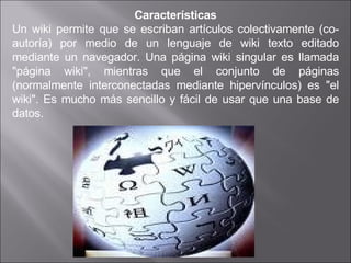 Características Un wiki permite que se escriban artículos colectivamente (co-autoría) por medio de un lenguaje de wiki texto editado mediante un navegador. Una página wiki singular es llamada "página wiki", mientras que el conjunto de páginas (normalmente interconectadas mediante hipervínculos) es "el wiki". Es mucho más sencillo y fácil de usar que una base de datos. 