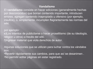 Vandalismo El  vandalismo  consiste en hacer ediciones (generalmente hechas por desconocidos) que borran contenido importante, introducen errores, agregan contenido inapropiado u ofensivo (por ejemplo, insultos), o, simplemente, incumplen flagrantemente las normas del wiki.  por ejemplo:  Los intentos de publicitarse o hacer proselitismo (de su ideología, religión u otros) a través del wiki.  Ingresar material que viola derechos de autor.  Algunas soluciones que se utilizan para luchar contra los vándalos son: Revertir rápidamente sus cambios, para que así se desanimen  .  No permitir editar páginas sin estar registrado .  